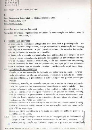 ='-:o , 24 de Julho de 1987
:-
:s?erança Comencial
3:ceIãnclia, 129
l=j'o - S.P.
e Administnadona Ltda.
!-==:; -:: : Arq. I'iewton Gagiotti
-r-;: -:::i: Previsão orçamentária nelativa
Av. Paulista, 37
restaunação do im6vel siqo aa
: . :S:3?O DOS SERVIÇOS
-:. execução de senviços .integrados que envolvem a panticipação de
e:--.r:pes multidisciplinares, exige sobretudo a elabonação de conceP
Ç-3 .Logr-ca e coenente, a qual penmita ondenan de maneina harmonio-
s3r as diferentes etapas de trabalho.
-i descrição a seguin apresentada, das atividades que comp6e os sel
,-ços a serem executados, permite visualizar as inten-ne1ações en-
:re as dirrersas tarefas envolvidas, a}ám das atividades independen
:es de realização imediata ou posterion, mas que pela sua necessi-
caoe e unidade com as dernais tanefas, tatnbárn estão aqui descritas.
:. :. :,iCUPERAÇÃO DA COBERTTIRA
Consiste na necuperação do telhado de cobertuna da casa princi-
?aI, executado em chapas metáIicas, removendo a camada de corro-
são superficial, e procedendo a substituição das pantes irnecupe-
h: trô 1 Ô
Ccnsiste, tanibárnr Dê revisão das calhas e nufos de chapa galvani-
zaoa integ::antes clas coberturas, procedendo a substjtuição das
partes afetadas pe1.a comosão, e das calhas e nufos de cobre, /
.r.f i:rr cie climin.rr-se quarlquer vazalnettto em juntas soldadas, rebita
clas olr cravadas e pnoceder-se a e>:ecução de novos condutores ver-
tic"ris cle á11uas pluviais r êH subst j tuição aos lisos de chapa ÍlaI-
va:riz.acjas, lrão f i6is ao projeto.
I)cve-se 1>roccc)cr a substituição <ias telheis de fib:'ocimento danifi
cad;-rs e e>:ecu'uar cometamente a sua colocação junto ao reservató-
rio dtágua superior:.
ts1.cs serviços permitir-ão a vecJação co:.rpleta do telhado quattto a
rnfiltração cle ãg,,.ra.
-.1.1. /tpís a corrp.l.(:rrentação das tar,efas cle re-cuperação da cobcntur'a e
' t ---'- "a Íre.r.r1 rios elernentos côlrsliLntes; clo tcl-hario, <1evc-se /f IJ:'j)t":'
^!+-.1
rl por ;lplica,cão d<. t';lr.it:rer.rr c.., 1,g6;
j.a1 (l 1-,irrt-ur,;; dc pl,otecrlo.v r'r'-)
I
i-- '-:a:- EaFi- r: li 5
33
 