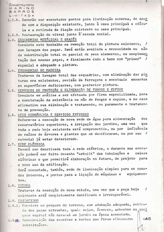 '.=-=J roRA
'=l
ttv
rvJ
.AJA
3. Deverão scr executados pontos para iluminação e>:terna, de acoll
cio com a disposição existente, junto ã casa principal e edÍcu-
Ia e a retj.rada da fiação existente na casa principal.
3. P.cstauração do vitral junto ã'cscada social'
:SSUADRIAS METÍ.LICAS E GRADÍS
Ccnsiste este trabalho na remoção total da pintura existentc, /
con lavagem das peças. Sená então avaliada a necessidade ou não
ca substituição total ou parcial de seus elementos, ou cornplemen
:ação das mesnas peças r e finalmente dada a base com rrprintertt /
especial e adequado a Pintura.
:SOUADRIAS DE I'íADEIRA
lrata-se da lavagem total das esquadrias, com eliminação
tllraS ora existentes, revisão de ferragens e eventuais
e;:. superfÍcies deficientes, cont postet'io:: pintura'
SERVICOS DE PROTEÇÃO E ELII'ÍIl'lAçÃo Or rulicoS E CUPII{S
Consiste em análise a sel: efetuada por firma especializadat para
a constatação da existência ou não de fungos e cupins t e no caso
afirmativo sua eliminação e tratamento, ou Puramente o tratannen-
to de pnevenção.
:.IDE TIIDRÃULICA E SERVICOS EXTERNOS
Refere-se a execuQão de nova rede de água para alimentação dos
reservat6nios superiores, e irnigação clos jardins, uma vez que
toda a re<le hoje existente está cornProrneti<ta, ou Por influência
cie naÍzes de ánvores e plantas que as danifical-am, ou Por seu /
;--,aterial já estan dateriorada.
]iiD]] ELÉTRICA
Deverá ser desativada tocla a rede e16trica, e durante Sua execu-
ção poderá sen feito desenho rtasbuiltil das tubulações e caixas
eIátricas o que perrnitirá elaboração no futuro, de projeto para
o novo uso da edificação.
Será executada, tambám, rede de iluminação si-mp1es pana oS colrto-
Cos internos, e pontos para a ligação de máquinas e equipamen-
tos.
I STLIFA
Trata-se da execução de nova estufa, ur a vez que a peça
e>:istcnte está conPlctamente danificada e irrecuperável-'
Ii,I Í]AC I SI,íO
hoje /
. Clonsistc no I)reparac 6o terrcrro, co,r. acJubação adequada, r
<la <1ars pccasi cstratrhas, quail: scr-tanr, á::'vo:''cs, arbustos o
( Lr,-rr. vc;rs'1-., I nãO n.r'cui'.rI cio j.rrdim na ãpoca executacl o.
. j'.ccoltf os iCão clas rosei:las e iruclros que fo:";-Lln c:lilnillat'Jos;
s'-:i.stituÍcas.
das Pin
enxertos
35
 