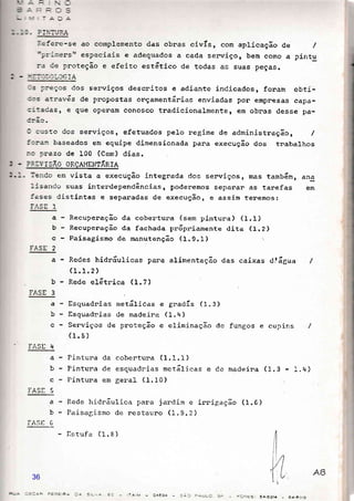- -!-ãr tn r
-:a5ere-se ao complemento das obras civÍs, com apricação de
";r-:r.ers, especiais e adequados a cada senviço, bem como a
r:. 're oroteção e efeito estãtico de todas as suas peças.
.k a: lt l:cG IA
- = ::eÇos dos serviços descritos e adiante indicados, foram obti-
::s atravás de propostas onçamentánias enviadas pon empresas capa-
:-:acas, e que oPenam conosco tnadicionalmenter êR obnas desse pa-
- .;;a. dos senviços, efetuados pelo negime de administnação , /
j::'a::, baseados em equipe dimensionada pana execução dos tnabalhos
:.r Drazo de 100 (Cem) dias. ,
:: .I' i SÃO ORÇAI'ÍENTÁRIA
le;:Co em vista a execução integrada dos senviços, mas tamb6rn, an3
lisando suas interdependências, poderemos separar as tarefas em
iases distintas e sepanadas de execução, e assim teremos:
-*ts I
Recupenação da cobentuna (sem pintuna) (1.I)
Recupenação da fachada pr6pniamente dita (1.2)
Paisagismo de manutenção (I.g.I)
Redes hidnáulicas para alimentação das caixas dtágua
(1.1.2)
Rede eL6tnica (1.7)
/
pintu
a-
b
c
rÀSE 2
a
b
a
b
c
Esquadnias metálicas e gradÍs (1.3)
Esquadnias de rnadeira ( 1. '{
)
Serviços de proteção e eliminaqão de fungos e cupins
(1.5)
Pintura da cobertura (1.1.1)
Pintura de esquadrias metálicas e de macleira (1.3 1.q)
Pintura em geral (1.10)
Rede hidráulica para jardim e irnigação (1.G)
Paisagismo de nestauro (1.9.2 )
f,stufa (1. E )
a
L
t)
c
IAST 5
a
b
rASIr 6
rÁ5L J
Fl.Sll r+
rL't
- c4534 -C,E5r ê4.EZl4 _ 84.^-_
36
 