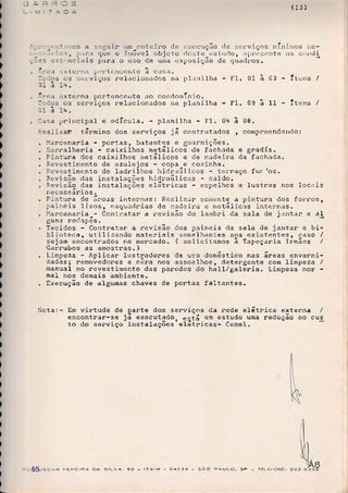 (13)
quc o jlr6vel objcto rlr::;t'e ustrttlo, apr-cscntc as Cr)rrcli
;,ls cj: -nci.ris para o uso de urna L:xposição cle qua<1nos.
.ii:tc1'n,-]. pt::..tcncent-e a caÍ;a.
os sc,r'v1ços relacionados na planilha - I-I. 01 à 03 Íucns /
Itr .
. Pintura de áreas internas: Real lzar
paine is 1i sos , eacluadr:Las de made ira
. l{arcenaria Contr.atar a revisão do
guns roc1ap6s.
. Tecidos - Contratar a nevisão dos paineis da sala de j.antar e bi-
blioteca, utilizando rnateriais semelhantes aos existentes, caso /
sejam encontrados no mercado. ( solicitamos ã Tapeçaria frmãos /
Garrubos as amostras. )
. Limpeza - Aplican lustradores de uso dom6stico nas áreas enverni-
zadàs1 nemovedores e cêna nos assoalhos, detergente com limpeza /
manual no revestimento das paredes do haI1/ga1eria. Limpeza nor
mal nos denais ambiente.
. Execução de algumas chaves de portas fal-tantes.
)
!
I
)
|,
)
)
)
)
)
)
)
)
)
)
!
)
)
)
)
)
)
)
l
)
)
)
)
t
)
)
)
)
t
)
)
)
)
)
)
I
)
)
ti
. !-.v. ea cxterna pertenceirte cro cot-rclornínio.
I:dcs os serviços re1.:ci.onados lla planilha I'1. 09 ã II - Ítens /
31 ã Iq.
. l-sa principal e edÍcuIa. plani)ha - FI.0r+ ã 08.
?.ca1zar. tármino dos serviços já contratados , compreendendo:
. l{arcenaria - portas, batentes e guarnições.
. Serralheria - caixilhos rnetãlicos de fach.rda e gradís.
. Pintura dos caixilhos rnetálicos e de madeira da fachaCa.
. i.evestimento de azulejos copa e cozinha.
. ?.eve st imento de ladni lf,os hidraúl icos - terraço f ur los .
. Revisão clas instalações iiiclr.aúlicas - sa1do.
. F.evisão clas instalações eIátricas - espelhos e lustres nos locais
necessários.
soirente a pintura dos forr.os,
e IÍrGtc1 ]icas intern.rs.
I.-irnbri da sala de j.intar e al
,l.a
jnc
f
)iota:- Em virtude de.garte dos serviços da nede elátnica externa /
encontrar-se já execut.tdo. eltá em estudo uma redução no cus
to do serviço instalações'elétricas- Cemel.
os CÂR pERETRA DA srLv'a, 6o - rÍr.tM - a4534 - sAc^ pAULo, sp - TELEFCNE:55
 