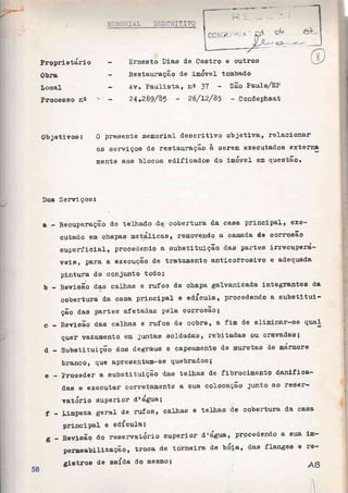 ProprÍetdrlo
Obra
úocal
Proceeso na
firmesto }Ías de Caotro e ou*roel
Res*auração d.e frndvel tomba&o
A,v. Paultmtao na 3? Sâim Pautor/Sf
24-3.891A5 * Z"6lt2/85 * üondephaat
Ob jetlrroa I 0 preeente &emonia} d.escrltÍxro objetÍvar relacÍGner
os e*exvÍçoe de restau.ração à oerôln exeeutados enterna
m.ente ao$ blocos edlficad.oe do lmóveL em q.raestão*
Doe §ervi"ços r
Sc Hecuperação üo telhad-o.dp eobertpra cLa casa princlpel-e exê*
eutad.o ern ehapas metdlÍeats r reraovends a ca.ead-@. d'@ GGrrqEão
BuperfÍeJ-al, proeectrendo a eubstÍtuíçã'o d-as parteo Íffieou'perd-
veisr §!e]:â & execução &e tra'tamento antj.çorroslvo e aüeqr,l&üA
plnturâ d.o eonjunto toÔo;
RevÍsão dae camas e lrrfos d.e eh.apa galvanlzada lntegrerxtee de
coberture dÊ, ea.s& prÍncipal 0 eôíeu}a1 proced'enêo a subetJ"tuÍ*
ção d,ns partee af etadas peta oôrnosão I
RevÍaão dae calhae o rufçs de eobne, a fj.m d"e e}írclnar-ee q.ue*
qusr vetrarnento em iuntas soldadas, rehltad.ao ou ctrgved'as;
Srahstít,aiçâo d.oe degraue e capeanento de &ureteg de mátmore
brancoE Qüe apresent&ÍI*§B quebrad'os ;
c-
d-
e telhas de cobertrrra d"a, oe.§e
b-
e - proca6er a eubstj-tulção d.as telLras d.e fibrootuento danàfÍea-
d,ae e executar eonretarnente a sua eoloeação Junto eÔ rê9or-
vatdrlo suPori-or: dn ágrra;
f - Llnpeze 8er"e1 cle ruf os n ealhas
PrlnaÍPa} e edículaí
g - Bevlsão do reservatório superior d'água, prpeedend-o 8. Bu& 18*
pemeabillzação, troca d.e torneira d.e Uó1ar' das flan*ee e rê*
glatros de eaída do mesnol
58
 