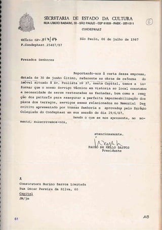 SECRETARIA DE ESTADO DA CULTURA
RUA LIBERO BADABÓ, 39 . SÃO PAULO - CEP 01OO9 - PABX - 257.1311
oríeio Gp- J l >l f?
P-Condephaat .25 487 / 87
COhIDEPHAAT
São Pau1o, 06 de julho de lggT
Prezados Senhores
Reportando-nos à carta dessa empresa,
datada de 30 de junho úr-ti-mo, referente as obras de reforma do
ia6ve1 situado à av. paulista ng 37, nesta capital, temos a in-
formar que o nosso Serviço Técnico em vistoria ao local constatou
a' necessidade de serem restauradas as fachadas, bern como a rerr.o"
ção dos peitorÍs para assegurar a perfeita impermeabilização dos
pisos dos terraços, servi-ços. esses relacionados no Memorial Des
critivo apresentado por vossas senhoria e àprovado.s pelo Egrfuto
colegiado do condephaat em sua sessão do dia 2916/87.
mento, subscrevemos-nos,
Sendo o que se nos apresenta, no mo-
atenciosamente.
ô

N^A t-PAUilÔ DE I{ELLO BASTOS
Presidente
Ã
Construtora Marino Barros Li_mitada
Rua Oscar Pereira da Silva, 60
CapiLaI
JMljm
61
 