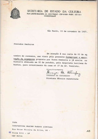 SECRETARIA DE ESTADO DA CULTURA
RUA LíBERO BADARO, 39 - SÃO PAULO . CEP OíOO9 - PABX - 257.1311
COh]DEPHAAT
São Pau1o, 03 de novembro de LgE7.
Prezados Senhores
Em atenção à sua carta de 03 de se
tembro do corrente, ano vimos pela presente formalj-zar a ,oro]! ur4ld r_r!1d_r_ q. êpro_
vaÇao,da a.rgamassa proposta por vossa senhoria e já aceita na
vistori-a efetuada em 0a de outubro, pela Arquiteta Lucirena de
Bastos, para revestimento da casa ng 37 da Av. paudista.
À.tenr:-i..Osam_ente
Diretora Técnica Substituta
LL
-I
I
I
I
PARA
CONSTRUTORA MARINO
Eua Oscar pereira
Itaim Bibi - Sp
cEP 04534
BARRO S
da Silva
L IMI TADA
'6062
 