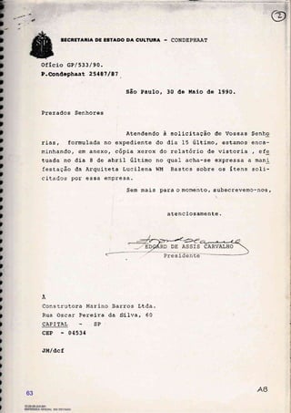 CULTURA -
oficio cP/533/90.
P-esaáephaat 2548?. /â7
§ão Paulo, 30 Éle ltaio de 1990.
Prezados Senhores
Atendendo à solicitação de Vossas Senho
rias, formulada no expediente do dia 15 último, estamos enca-
minhando, em anexo, cópia xerox do relatório de vistoria , efe
tuada no dia 8 de abril último no qual acha-se expressa a mani
festação da Arquiteta Lucilena WM Bastos sobre os ítens soli-
citados por essa empresa.
Sem mais para o momento, subscrevemc-nos,
atencicsamente.
À
Construtora It{arino
Rua Oscar Pereira
CAPTTÀL SP
cEP 04534
J[t/dcf
Barros Ltda.
da Silva, 60
1Er[,-áa-@l
IISAGtrTLEOB.IAOO
63
 