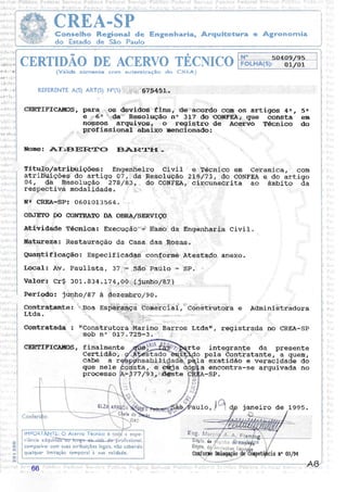 CREA-SPConselho Regional de Engenharia, Arquitetura e Agronornia
do Estado de São Paulo
CERTIDÃO DE ACERVO TECNTCO
(Válida somente corn autenticação do CREA)
REFERENTE A(S) ART(S) N"(S) .r,r.r,:':,:.rl:.r::':rr.:'.........67,5:i.[.53.,..
TÍtulô/atribuições: Enger,rhefro GiviI
atribü:ições,' do artigo 07 ,i"d.à Re§oluÇão
04, dâ Rêsoluçáo 278/A3, dO COIIFEê,
cERTrFrcÀuos, para,:,:,:,os dêvidôsr"'ifins,' 'fl§',',""3sord€ cqm os artigos 4n , 5e
ê,,,;,,,,:6e:::::::da:i::::: Resolução ltq 317-do C_ONFEÀ;,,ÇIUê consta em
nossos argurv-os; ,,'o registro de Àcer-vo Técnico do
,:,: prôfissional áhaixo mencionado: ',,,,,
NOMe: ATiEIERTO ETAR.TIT - ::
res ivâ modal-idade. j ,,, , :,:: ,'
N,n CREÀ-SP: 060101-3564. ',,,,
oB.TErO DO CO}{rRÀTO DA OBRÀ/SERVIçO ,
atividade Técnica: Execuçáô::::r: ft3116 da Engênhariâ Civi1.
Eatgreza: Rêstauração da Casa,, das Rôsas.
Quantifi-cação: Especificadas conforrne Àtestado, ârrêXo.
Local: AIr. Paulista, 321;,i:,5â6 F:aüLo - Sp.,' ,
PerÍqtoz lunho/87 à àezembro/9}.
contratante:"i',' Boa nspêü;ênç-â"comê'rcrr:Í:r:ôrrêtrutora e Àdministr:ádora
Ltda ,i.,,,,.. -:::.j..::.,:::.: i,:i::i:.,,,.,,,,,:., ...j...iii:: :i::. ....
: .1:,t ..: .. . r. :.. i,. ..
Contratada : rrConstrutora ;, arino Barros Ltrl.art, registrada no CREA-Sp
sob n, Ol7.Vzb,-3.. ,,,, ,,: :: :
CERTIFICÀITOS, finalmente
Certidáô';:,
.rte integrante da presente
Valôi:: CrS 301 . 8 34 .L7 4 r -Q0;;;;;,;;(
jünl;,o/8:1,) ,
cabe 'a
que nele
processo
FOLF{A(S): O,1lo1
e,,Técnico em Celiamica, : com
27;9.1.7.3, do CONFEÀ a do artigo
circunscrita ao âmbito da
pela Conttatante, a quem,
a exatidão e veracidade do
a,,,encontra-se arquivada no
-sP.
ta, ei: eÉja
-977193-.::';ilgste
,.: I,n1
a-g
ll''ÍPORTÀNTE: O Acervo Técnico e
riência adquii@rofi ssional,
comparível com suas atribuiçôes legais, não cabendo
qualquer limitação temporal à sua validade.
janeiro de L995.
de
ns 03/94
66
 