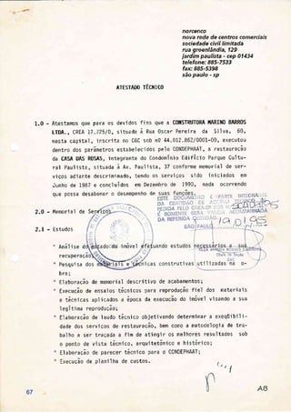 norcenco
nova rede de centros comerciais
sociedade civi I limitada
rua groenlândia, 129
jardim paulista - cep 014j4
telefone: 885-7533
fax: 885-5398
são paulo - sp
ATESTADO TÉCNICO
1.0 - Atestamos que para os devidos fins que a CONSTRUT0RA l'lARIN0 BARR0S
LTDA. , CREA t7 .725/D, si tuada à Rua Oscar Pere'i ra da Si I va, 60,
nesta capital, inscrjta no CGC sob n9. 44.012.862/0001-00, executou
dentro dos parâmetros estabelecidos pelo CONDEPHAAT, a restauração
da CASA DAS RQSAS, integrante do Condomínio Edifíc'io Parque Cultu-
ral Paulista, sjtuada à Rv. Paulista,3T conforme memorial de ser-
vjÇos adiante descriminado, tendo os serviÇos s'ido in'iciados em
Junho de 1987 e concluídos em Dezembro de 1990, nada ocorrendo
que possa
2.0 - Memorial
2.L - Estudos
" Anál i se
recu per
" Pesqui s
desabot
de Serfi
É:' ',
d
aÇ
a
esempenho de
'imóvel efetu
çt}- - .í .
s e'tetntcas
bra;
Elaboração de memorial descritivo de acabamentos;
Execução de ensaios técnicos para reproduCão fiel dos materiajs
e técn'icas ap1 i cados a ópoca da execuÇão do imóvel v'i sando a sua
1egítima reprodução;
El aboração de I audo tácni co obieti vando determi nar a exeqüi bi I i -
dade dos serviÇos de restauraÇã0, bem como a metodologia de tra-
balho a ser traÇada a fim de atingir os melhores resultados sob
o ponto de vi sta técn'ico, arqur'tetôni co e hi stór j co;
Elaboração de parecer tócnico para o C0NDEPHAAT;
ExecuÇão de planilha de custos. (: e tI
á
.^/
,. r::
Çait
1ll
:
frffi
67
 
