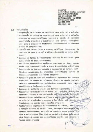 norcenco
nova rede de centros comerciais
sociedade civi I limitada
rua groenlândia, 129
jardim paulista - cep 014i4
telefone: 885-7533
fax: 885-5398
são paulo - sp
-?-
2.2 - RestauraÇões
" Recuperação da estrutura de telhado da casa principal e edícula;
" Restauração do telhado de cobertura da casa principal e edícu1a,
executado em chapas metálicas, removendo a camada de corrosão
superfi c'i al , procedendo a substj tui ção das partes i rrecuperá-
veis, para a execuÇão de tratamento anti-corrosivo e adequada
pintura do conjunto todo;
" ExecuÇão das calhas, rufos e ornatos metálicos integrantes da
cobertura da casa principal e edícula obedecendo ao padrão exis-
tente;
" ExecuÇão de telhas de fibrocjmento idônticas às existentes para
subst'itui ção de peças dan'if i cadas;
" Revisão dos reservatórios netálicos superiores de água, proce-
dendo a sua impermeab'ilização e troca de acessórios hidrãulicos;
" Subst'ituição de degraus, rodapés e capeamentos em mármore dani-
ficados e recuperação dos elementos aproveitáveis atravós de
limpeza, estucamento e polimento adequados;
" RemoÇão do pjso de ladrilhos hidráulicos importados dos terraÇos
superiores, da camada de isolamento térmico, da camada regulari-
zadora e impermeabi I izantes ex'i stentes, procedendo noVa imper-.
meab'i I i zação e i sol amento térmi co;
Execução dos pei tor j s ornados dos terraÇos super ,:.:
;
Rccrrneracão individual izada de todos os ladri{- 'iÍar.aÍt'i'êRecuperaÇão i ndi vi dual j zada de todos os I adrifl. - .. - i'tlf aul'
- --{í --' '.'i'' --. ';l,rx .- r.C.
ret'i rados , v j sando a sua recol ocaÇao
RestauraÇão dos ca'ix'ilhos metálicos e màvb;i
(-
sa pri nci pa1 e edícu1a., procedendo a fabÉ@Eío d ACES S
i nexi stentes de acordo com os model os ori gj nai s; eúà
{s
RestauraÇão da argamassa de revestimento da fachada, eÀçct1çFdq';:--i
a remoÇão de todos os paineis lisos, raspagem e estucameà'.tó'-do,
J,'-
-/
ornatos remanescentes, apl j cação de chapi sco, massa grossa-'íul -
cada e massa raspada (fabri cada no cante'i ro de obras ;ie.1a mão de
obra local ) de acordo com os resultados obtidos dos ensaios e
I audos acima ci tados;
ca-
68
 