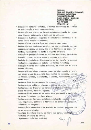 norcenco
nova rede de centros comerciais
sociedade civil limitada
rua groenlândia, 129
jardim paulista - cep 014i4
telefone: 885-7533
fax:885-5398
são paulo - sp _3_
" ExecuÇão.de molduras, ornatos, elementos decorativos de fachada
em substi tui ção a peÇas i rrecuperávei s;
" Recuperação dos ornatos de fachada exjstentes através de raspa-
gêfl, limpeza, estucamento e aplicação de velatura;
Execução de buzinotes, suportes de condutores e carrancas de a-
cordo com os modelos exjstentes;
Implantação de ponto de água nos terraÇos superiores;
RestauraÇão dos condutores vertjca'is de cobre efetuando sua de-
capagem, mo1 dagem, so1 dagem, i ncl usi ve fabri cação de peças fal -
tantes, reproduzindo fielmente o conjunto orjginal ;
Execução de prospecção sobre as pinturas existentes, pelo método
Munsel I , v'i sando obter-se cores e texturas ori gi nai s;
Revisão das 'instalações hjdro-sanitárias do 'imóvel , promovendo
'incl usi ve a reprodução de metai s sani tár'ios fal tantes;
Execução de novas instalações elótricas, de acordo com as atuais
normas técn'icas;
Recuperação dos pisos internos, tampos de pia, rodapés e solei-
ras consti tu i dos de materi a'i s i nexi s
de I impeza química, estucamento, 1 ixa
mento fjnal;
RestauraÇão de forros ornados de estuÁe5 Ldu Í dçou utr I uI Í u5 uÍ IlouuJ utr E> Lu
RestauraÇão de molduras 'internas e
Restauracão dos trabalhos de marcen
peÇas faltantes, revisões, ajuste; % {s. sry,---"
RestauraÇão dos trabalhos de serralheria procedeÍ a fab
de peças fal tantes, rev'i sões, ajustes;
RestauraÇão das ferragens exjstentes efetuando rep
cos, regulagens, polimento e fabricação de conjunt
identicos aos originais;
ReexecuÇão do revestimento de azu'lejos da
do as peÇas ori gi nai s;
Servi Ços de pi ntura j nterna ao 'irnóvel nas
texturas originais ao jmóvel;
Impermeabj I i zaçao dos subsol os ;
cores, tonal
coz i nha ,
,-_1
rove'itan-
69
 