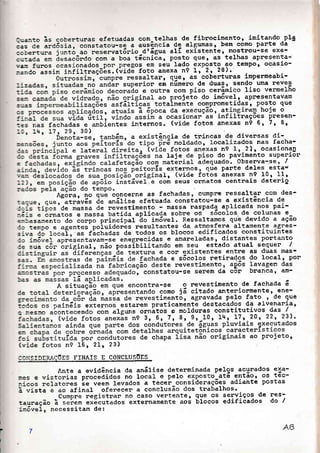 Quanto ãs coberturas efetuadas com^telhas de fibnocimento, imitando.pla
:;;"à; ã"aáãiu, constatou-se a ausência de algumas, bem como parte da
.ão""i""u junto ao reservat6rio-dtágua aIÍ existente, mostnou-se exe-
cu:ada em ãesacôrdo con a boa técnica, posto guer as telhas aPresenta=
va: furos ocasionados pon pregos em seu lado exposto-ao tempo, ocasio-
,."aã-ãisim i.r,iifiraçõãs. (viaã foto anexa n9 1.r- 2., 28),
lr r gtle r as
-
coberturas inpenmeabi-
en nümero de duas, sendo uma reves
ra com Piso cenâmico liso vermelho
o projeto do inr6velr apresentavam
taLrnente comPrometidas, posto que
a da execução, atinginaB hoje o
ocasionan as infiltraçoes presen-
:es nas fachadas e anrbientes internos. (vide fotos anexas n9 61 7) 8,
ência de tnincas de divensas di-
e noldado, Iocalizados nas facha-
fotos anexas n9 11 2)r ocasiona4
taje de Piso do Pavimento suPenion
atãnial ãdequado. Obsenva-se, /
s externos, que Pante deles esta--
alr (vide fotos anexas nQ 10, Ilt
com seus onriatos centnais deterio
Agona, lo gue concerne as fachadas, cumPlre ressaltar com des-
:=.-uer gue, atrav6s de anãlise efetuada constatou-se a existência de
c.j, iiios'ae massa de revestimento - massa naspada aplicada nos Pai-
-.áir e ànnatos e nassa batida aplicada sobne os sõcoIos de colunas e
e.,:asanento d; ;";;;-;"i".ipãf-ã" im6ve1. Ressaltamos que devido a ação
ac ten.po e agentes poiuidorés nesultantes da atmos_fera altamente 98nes-
s:va do 1ocalrll""-fãchadas de todos os blocos edificados constituintes
a; :.n6vef apnesentavam-se enegnecidas -e arnareladas, distantes portanto
3e sua
"on
ori!il;ir-r,ão por"iuititando ern seu estado atual sequen /
e cor existentes entne as duas mas-
da e s6colos retirados do localr PoF
ste revestinento, a{6s lavagen das
tatou-se senem da cor brancal êm-
-se o revestinento de fachada á
como já citado anteniolmente, ene-
timentór agnavada Pelo fato , de que
Iodcs os painlis externos estarem praticamente destacados da alvenania,
e r.esno acontecendo con af!únr ontãtos e moldunas constitutivos das /
CC];SIDERAEõES FINATS E CONCLUSOES
Ante a evidência da anáIise detenminada pelqs acunados exa-
r.es e vistoniã"-p"oããàiao, no local e pelo exPosto-atá 91tãor os tãc-
:-.!cos rlelatores '"" veem }evados a tecer_considerações adiante postas
à-vista e ao afinal oferecer a eonclusão dos trabalhos.
Cumprà negistnan no caso vertente r ele os senviços de T.s---tauraÇao a sei.u^ exãcutados extennamente aoé blocos edificados do I
:r-õveI, necessitam de:
t
I
I
7
 