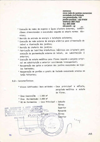 norcenco
nova rede de centros comerciais
sociedade civil limitada
rua groenlândia, 129
jardim paulista - cep 01434
telefone: 885-7533
fax:885-5398
são paulo - sp
-4-
Execução"de redes de esgotos e águas pluv'iais externas, subter-
râneas d'imensionadas e executadas segundo as atuais normaS tóc-
nicas;
Revisão da entrada de energia e telefonia ex1stente;
ExecuÇão da rede externa de energia elétrica para alimentaÇão do
imóvel e ilumjnação dos iardins;
Revi são do chaf ari z dos i ard'i ns ;
Fabgicação de IadpiIhos hidráulicos idãnticos aos originais para
execuÇão da pavimentação externa do 'imóvel , êfl subst'ituição ã
anteri or;
Execução de estufa metálica para flores segundo o projeto origi-
nal em substituição a anterior considerada irrecuperável;
RecuperaÇão das guias e sarietas dos iardins executadas em tijo-
I os I am'inados ; "
Recuperação de portões e gradi s de fachada executando ornatos em
I atão fal tantes;
- Característi cas
" Blocos Edificados: Duas unidades - Casa prinicipal e edícula,
pergol ado metál i co e estufa
de fl ores.
Área Construída : 1.500 m2
Ãrea Pavimentada: 2.000 m2
NQ de Pavimentos : Casa PrjnciPal - Subsolo
I erreo
Superi or
Mansarda
Terreo
2.3
I
il
ll
ri or
70
 