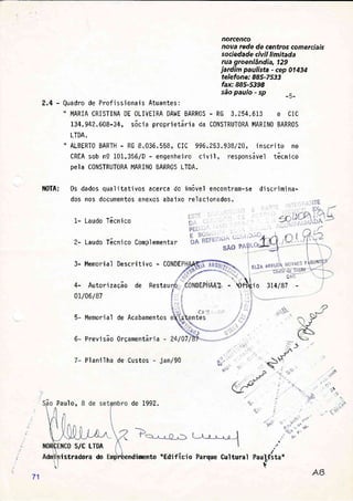 norcenco
nova rede de centros comerciais
sociedade civil limitada
rua groenlândia, 129
jardim paulista - cep 01434
telefone: 885-7533
fax:885-5398
são paulo - sp _5-
2.4 - Quadro de Prof i ss'iona'is Atuantes:
" MARIA CRISTINA DE 0LIVEIRA DAWE BARR0S - RG 3.254.613 e CIC
734.942.608-34, sócia proprietária da CONSTRUTORA MARIN0 BARR0S
LTDA.
" A|-BERTO BARTH - RG 8.036.558, CIC 996.253.938/20, inscrito no
CREA sob n9 101.356/D - engenheiro civil, responsável tãcnico
pela CONSTRI,TORA MARIN0 BARR0S LTDA.
NOTA: 0s dados qua 1 i tat'i vos acerca do
dos nos documentos anexos abaixo
1- Laudo Tácnico
Memorial de Acabamentos
Previsão 0rçamentária -
7 - Pl an'i I ha de Custos - j an/90
de 7992.
imovel encontrarn-se
rel aci onados.
ÜÍl:
ntes
di scrimi na-
Lniu^ L;, r;i
XSÃO P
3- Memorial Descritivo - CONDE
ELZÂ AHÊUD
.'t
4- Autori zação de Restau NDEPHAAI. - Sti$i o 374/87
0t/06/87
5-
6-
q,
É
Y+
"t'
+
ii
*
Paul t'sta"dr
à
24/07
Paulo,
S/C LTDA
istradora do êendimento "Edifício Parque Cultunal
71
 