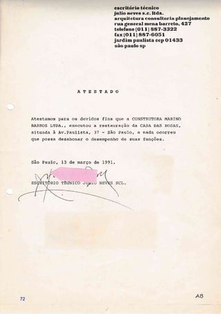 escritório técnico
Jurlio rneueÉ s.c..ltda
ar"qut*etlrr'&" corlsra[torl*l plnneJ amentn
rum.6[emeral nnema Eemrneto, t&27
te[efCIme (G L l" ) e8?-Segg
fax{$rx) S&?-8O51
Jardimr paulüsta cep O 14&3
eão pau[o sp
ÀTESTÀDO
Atestamos para os devidos fins que a CONSTRUTORÀ MARfNO
BARROS LTDA., executou a restauraÇão da CASA DAS ROSAS,
situada à av.Paulista, 37 São Pau1o, e nada ocorreu
que possa desabonar o desempenho de suas funções.
São Paulo, 13 de março de 199L.
72
 