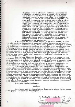 I
]
I
,
t
,
,
t
,
,
t
,
,
I
,
f
t
t
t
]
t
,
I
,
,
D
I
t
,
,
,
,
I
t
,
,
,
t
,
chapisco sobre a alvenania extenna, aplicando-se
dinetamente o r:eboco sobne a ,nesma. Assim sendo,
com o deconrer do tennpo em função das vaniações
tãrmicas locais, e sobretudo pã}a forte infiltra-
ção dtáguar'a que a edificaçãô esteve sujeita , de-
vido aos vazamentos constatados nas calhas e :rufos
da cobentuna do telhado, bem como da impenmeabili-
zação dos ternaços de cobentura, toda a umidade 1o-
calizada penmanen
vada pelo fato de
cidos pnoveniente
a influin sobne o
alguns minenais n
ção desta angamas
com que estes minerais, (gipsita p.ex.) passem a
sofner o pnocesso de expansão volumêtrica, con a
libenação- alguns gaserr gue tendem com o passar do
ternpo a provocar o descolamento da argamassa de /
revestimento da alvenaria.
A descnição do fato acina
a;iieando-se sobne estes somente netoques e lavagem desta massa com /
:ãc-uinas especiais e não de obra especializada, õonsidenando ainda que
.-ué todas aã peças que deverão sen ãmbutidas nás panedes já aeverão
-
es:ar em seu lugan, tais como, supontes de calhas, buzinotes, cannan-
cas de venezianas, etc...
Sobne a cor f inal das fachadas, ur:la vez que a massa raspada
ou batida não pode ser emendada ou netocada, já que qualquen tentativa
:este sentido àerá inútiI pois ficará senpre.pu.r...r,do ó nemendo, fica
sugerido, sempne a nÍveI dã tentativa, de-utilizan-se a massa raspada
:-uã apreáente^ coloraÇão pn6xima dos oínatos e moldunas oniginais ia-
',;ados, connpondo destá forma o conjunto mais honogêneo possÍveI.
Finalmente nesta concluinr guê, devidamente apneciados com
a r.ais nigonosa objetividade, todos os elementos intenvenientes no pro
cesso de restaunação a ser executado nas partes extennas do im6vet, tú-
Cc converge, plená e coenentemente no sentido de sen exequÍyel a restau
:.ação do fm6và:-, procedendo-se ã nevisão das cobentunas rietálicas e de-
teihas, executando-se nova inpermeab
exte::nos, bem como, inicialmente ten
revestimento das fachadas que esteja
grca sobne as moldunas e ornatos, a
tc en côn pnõxima a estas peças lava
te ao desenho existente.
Ena o que havia a nelatar,
ooo0000
Este laudo vai datitoerafado no ânverso de cinco folhas desse
r.esno papel. flustram-no 30 fotõgrafias.
I
!
,
,
I
I
!
!
I
I
São Pau1o r 09.-4q naio
-',
b, arros
9
 