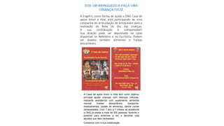 DOE UM BRINQUEDO E FAÇA UMA
CRIANÇA FELIZ
A Casa de apoio Amor a Vida tem como objetivo
principal ajudar crianças com doenças crônicas,
mediante assistência com suplemento alimentar
mensal, fraldas descartáveis, transporte,
medicamentos, cestas de alimentos, dentre outras
necessidades. Com 1 ano e 7 meses de existência
a ONG já assise a mais de 300 pessoas, fazendo o
possível para amenizar a dor e devolver vida
aqueles que dela necessitam.
Contamos com a sua colaboração.
A Engefril, como forma de ajuda a ONG Casa de
apoio Amor a Vida, está participando de uma
campanha de arrecadação de brinquedos para a
realização da festa do dia das crianças.
A sua contribuição é indispensável!
Sua doação pode ser depositada na caixa
disponível no Refeitório e no Escritório. Podem
ser doados também alimentos e fraldas
descartáveis.
 