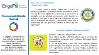 Responsabilidade
Social
A Engefril é uma empresa
que acredita que para um
mundo melhor é necessário
investir também na
comunidade, pessoas carentes
e no desenvolvimento
profissional de novos talentos.
Aprender é necessário sempre
Programa de estágio
A Engefril apoia o projeto “OLHOS NO FUTURO” do
Rotary, cujo objetivo é o desenvolvimento de jovens de escolas
públicas da nossa cidade. Proporcionando o aprendizado e
afinidade com as relações profissionais, onde durante um
período de um ano o aluno vivenciará atividades em seis
setores diferentes na empresa, contribuindo assim para o
aprendizado de uma profissão, sistemas e rotinas de uma
organização.
Doe um brinquedo e faça uma criança feliz
Apoiamos a ONG Casa de Apoio Amor a Vida.
Nesse mês de agosto e setembro está em vigor a campanha de
arrecadação de brinquedos para a realização da festa do dia das
crianças da ONG.
A Casa de apoio Amor a Vida tem como objetivo principal
ajudar crianças com doenças crônicas, mediante assistência
com suplemento alimentar mensal, fraldas descartáveis,
transporte, medicamentos, cestas de alimentos, dentre outras
necessidades.
 