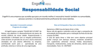 Responsabilidade Social
Aprender é necessário sempre
Programa de estágio
A Engefril apoia o projeto “OLHOS NO FUTURO” do
Rotary, cujo objetivo é o desenvolvimento de jovens de
escolas públicas da nossa cidade. Proporcionando o
aprendizado e afinidade com as relações profissionais,
onde durante um período de um ano o aluno vivenciará
atividades em seis setores diferentes na empresa,
contribuindo assim para o aprendizado de uma
profissão, sistemas e rotinas de uma organização.
Doe um brinquedo e faça uma criança feliz
Apoiamos a ONG Casa de Apoio Amor a Vida.
Nesse mês de agosto e setembro está em vigor a campanha de
arrecadação de brinquedos para a realização da festa do dia das
crianças da ONG.
A Casa de apoio Amor a Vida tem como objetivo principal
ajudar crianças com doenças crônicas, mediante assistência
com suplemento alimentar mensal, fraldas descartáveis,
transporte, medicamentos, cestas de alimentos, dentre outras
necessidades. Fone: 31- 34279267
Engefril é uma empresa que acredita que para um mundo melhor é necessário investir também na comunidade,
pessoas carentes e no desenvolvimento profissional de novos talentos.
 