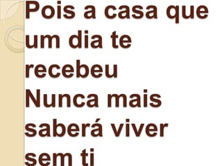 Pois a casa que
um dia te
recebeu
Nunca mais
saberá viver
sem ti