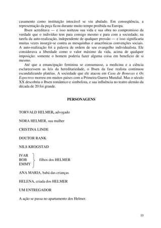 10
casamento como instituição intocável se viu abalado. Em conseqüência, a
representação da peça ficou durante muito tempo proibida na Europa.
Ibsen acreditava — e isso norteou sua vida e sua obra no compromisso da
verdade que o indivíduo tem para consigo mesmo e para com a sociedade; na
tarefa da auto-realização, independente de qualquer pressão — e isso significaria
muitas vezes insurgir-se contra as mesquinhas e anacrônicas convenções sociais.
A auto-realização foi a palavra de ordem de seu evangelho individualista. Ele
considerava a liberdade como o valor máximo da vida, acima de qualquer
imposição: somente o homem poderia fazer alguma coisa em beneficio de si
mesmo.
Até que a emancipação feminina se consumasse, a medicina e a ciência
esclarecessem as leis da hereditariedade, o Ibsen da fase realista continuou
escandalizando platéias. A sociedade que ele atacou em Casa de Bonecas e Os
Espectros morreu em muitos paises com a Primeira Guerra Mundial. Mas o século
XX descobriu o Ibsen romântico e simbolista, e sua influência no teatro alemão da
década de 20 foi grande.
PERSONAGENS
TORVALD HELMER, advogado
NORA HELMER, sua mulher
CRISTINA LINDE
DOUTOR RANK
NILS KROGSTAD
IVAR
BOB filhos dos HELMER
EMMY
ANA MARIA, babá das crianças
HELENA, criada dos HELMER
UM ENTREGADOR
A ação se passa no apartamento dos Helmer.
 