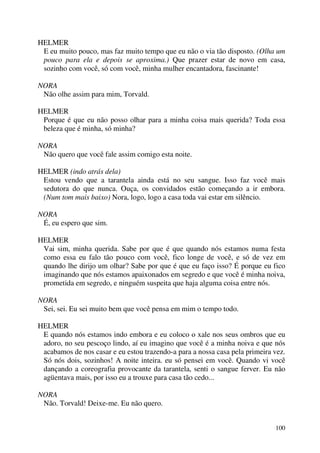 100
HELMER
E eu muito pouco, mas faz muito tempo que eu não o via tão disposto. (Olha um
pouco para ela e depois se aproxima.) Que prazer estar de novo em casa,
sozinho com você, só com você, minha mulher encantadora, fascinante!
NORA
Não olhe assim para mim, Torvald.
HELMER
Porque é que eu não posso olhar para a minha coisa mais querida? Toda essa
beleza que é minha, só minha?
NORA
Não quero que você fale assim comigo esta noite.
HELMER (indo atrás dela)
Estou vendo que a tarantela ainda está no seu sangue. Isso faz você mais
sedutora do que nunca. Ouça, os convidados estão começando a ir embora.
(Num tom mais baixo) Nora, logo, logo a casa toda vai estar em silêncio.
NORA
É, eu espero que sim.
HELMER
Vai sim, minha querida. Sabe por que é que quando nós estamos numa festa
como essa eu falo tão pouco com você, fico longe de você, e só de vez em
quando lhe dirijo um olhar? Sabe por que é que eu faço isso? É porque eu fico
imaginando que nós estamos apaixonados em segredo e que você é minha noiva,
prometida em segredo, e ninguém suspeita que haja alguma coisa entre nós.
NORA
Sei, sei. Eu sei muito bem que você pensa em mim o tempo todo.
HELMER
E quando nós estamos indo embora e eu coloco o xale nos seus ombros que eu
adoro, no seu pescoço lindo, aí eu imagino que você é a minha noiva e que nós
acabamos de nos casar e eu estou trazendo-a para a nossa casa pela primeira vez.
Só nós dois, sozinhos! A noite inteira. eu só pensei em você. Quando vi você
dançando a coreografia provocante da tarantela, senti o sangue ferver. Eu não
agüentava mais, por isso eu a trouxe para casa tão cedo...
NORA
Não. Torvald! Deixe-me. Eu não quero.
 