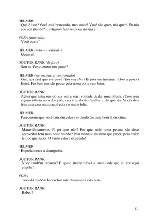 101
HELMER
Que é isso? Você está brincando, meu amor! Você não quer, não quer? Eu não
sou seu marido?... (Alguém bate na poria da rua.)
NORA (num salto)
Você ouviu?
HELMER (indo ao vestíbulo)
Quem é?
DOUTOR RANK (de fora)
Sou eu. Posso entrar um pouco?
HELMER (em voz baixa, contrariado)
Ora, que será que ele quer? (Em voz alta.) Espere um instante. (Abre a porta.)
Entre. Fez bem em não passar pela nossa porta sem bater.
DOUTOR RANK
Achei que tinha ouvido sua voz e senti vontade de dar uma olhada. (Com uma
rápida olhada ao redor.) Ah, esta é a sala tão familiar e tão querida. Vocês dois
têm uma casa muito acolhedora e muito feliz.
HELMER
Pareceu-me que você também estava se dando bastante bem lá em cima.
DOUTOR RANK
Maravilhosamente. E por que não? Por que razão uma pessoa não deve
aproveitar bem tudo neste mundo? Pelo menos o máximo que puder, pelo maior
tempo que puder. O vinho estava excelente!
HELMER
Especialmente a champanha.
DOUTOR RANK
Você também reparou? É quase inacreditável a quantidade que eu consegui
engolir!
NORA
Torvald também bebeu bastante champanha esta noite.
DOUTOR RANK
Bebeu?
 