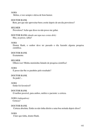 102
NORA
Bebeu, e isso sempre o deixa de bom humor.
DOUTOR RANK
Bem, por que não aproveitar bem a noite depois de um dia proveitoso?
HELMER
Proveitoso? Acho que disso eu não posso me gabar.
DOUTOR RANK (dando um tapa nas costas dele)
Mas, eu posso, sabia?
NORA
Doutor Rank, o senhor deve ter passado o dia fazendo alguma pesquisa
científica.
DOUTOR RANK
Exatamente.
HELMER
Olhem isso! Minha menininha falando de pesquisa científica!
NORA
E posso dar-lhe os parabéns pelo resultado?
DOUTOR RANK
Se pode!...
NORA
Então foi favorável?
DOUTOR RANK
O melhor possível, para ambos, médico e paciente: a certeza.
NORA (indagadora)
Certeza?
DOUTOR RANK
Certeza absoluta. Então eu não tinha direito a uma boa noitada depois disso?
NORA
Claro que tinha, doutor Rank.
 