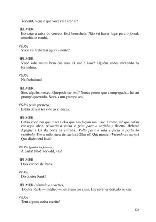 105
Torvald, o que é que você vai fazer aí?
HELMER
Esvaziar a caixa do correio. Está bem cheia. Não vai haver lugar para o jornal,
amanhã de manhã.
NORA
Você vai trabalhar agora à noite?
HELMER
Você sabe muito bem que não. O que é isso? Alguém andou mexendo na
fechadura.
NORA
Na fechadura?
HELMER
Sim, alguém mexeu. Que pode ser isso? Nunca pensei que a empregada... há um
grampo quebrado. Nora, é um grampo seu.
NORA (com presteza)
Então devem ter sido as crianças.
HELMER
Então você tem que dizer a elas que não façam mais isso. Pronto, até que enfim
consegui abrir. (Esvazia a caixa e grita para a cozinha.) Helena, Helena!
Apague a luz da porta da entrada. (Volta para a sala e fecha a porta do
vestíbulo. Tem a mão cheia de cartas.) Olhe só! Que monte! (Virando as cartas)
Que diabo será isso?
NORA (junto da janela)
A carta! Não! Torvald, não!
HELMER
Dois cartões de Rank.
NORA
Do doutor Rank?
HELMER (olhando os cartões)
Doutor Rank — médico —, estavam por cima. Ele deve ter deixado ao sair.
NORA
Tem alguma coisa escrita?
 