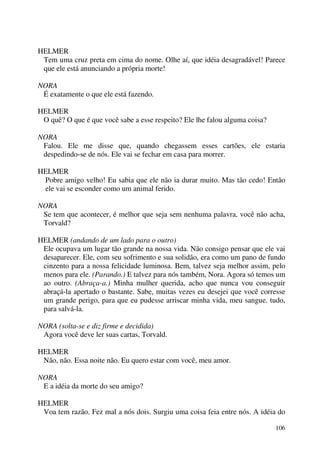 106
HELMER
Tem uma cruz preta em cima do nome. Olhe aí, que idéia desagradável! Parece
que ele está anunciando a própria morte!
NORA
É exatamente o que ele está fazendo.
HELMER
O quê? O que é que você sabe a esse respeito? Ele lhe falou alguma coisa?
NORA
Falou. Ele me disse que, quando chegassem esses cartões, ele estaria
despedindo-se de nós. Ele vai se fechar em casa para morrer.
HELMER
Pobre amigo velho! Eu sabia que ele não ia durar muito. Mas tão cedo! Então
ele vai se esconder como um animal ferido.
NORA
Se tem que acontecer, é melhor que seja sem nenhuma palavra, você não acha,
Torvald?
HELMER (andando de um lado para o outro)
Ele ocupava um lugar tão grande na nossa vida. Não consigo pensar que ele vai
desaparecer. Ele, com seu sofrimento e sua solidão, era como um pano de fundo
cinzento para a nossa felicidade luminosa. Bem, talvez seja melhor assim, pelo
menos para ele. (Parando.) E talvez para nós também, Nora. Agora só temos um
ao outro. (Abraça-a.) Minha mulher querida, acho que nunca vou conseguir
abraçá-la apertado o bastante. Sabe, muitas vezes eu desejei que você corresse
um grande perigo, para que eu pudesse arriscar minha vida, meu sangue. tudo,
para salvá-la.
NORA (solta-se e diz firme e decidida)
Agora você deve ler suas cartas, Torvald.
HELMER
Não, não. Essa noite não. Eu quero estar com você, meu amor.
NORA
E a idéia da morte do seu amigo?
HELMER
Voa tem razão. Fez mal a nós dois. Surgiu uma coisa feia entre nós. A idéia do
 