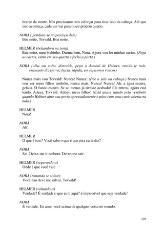 107
horror da morte. Nós precisamos nos esforçar para tirar isso da cabeça. Até que
isso aconteça, cada um vai para o seu próprio quarto.
NORA (,pendura-se no pescoço dele)
Boa noite, Torvald. Boa noite.
HELMER (beijando-a na testa)
Boa noite, meu bichinho. Durma bem, Nora. Agora vou ler minhas cartas. (Pega
as cartas, entra em seu quarto e fecha a porta.)
NORA (olha em volta, distraída, pega o dominó de Helmer, enrola-se nele,
enquanto diz em voz baixa, rápida, em espasmos roucos)
Nunca mais vou Torvald! Nunca! Nunca! (Põe o xale na cabeça.) Nunca mais
vou ver meus filhos também, nunca mais. Nunca! Nunca! Ah, a água escura,
gelada. O fundo escuro. Se ao menos já tivesse acabado! Ele entrou, agora está
lendo. Adeus, Torvald. Adeus, meus filhos! (Está quase saindo pelo vestíbulo
quando Helmer abre sua porta apressadamente e pára com uma carta aberta na
mão.)
HELMER
Nora!
NORA
Ah!
HELMER
O que é isso? Você sabe o que é que esta carta diz?
NORA
Sei. Deixe-me ir embora. Deixe-me sair.
HELMER (segurando-a)
Onde é que você vai?
NORA (tentando se soltar)
Você não deve me salvar, Torvald!
HELMER (soltando-a)
Verdade? É verdade o que eu li aqui? é impossível que seja verdade!
NORA
É verdade. Eu amei você acima de qualquer coisa no mundo.
 