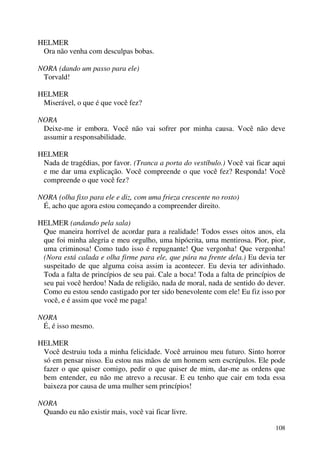 108
HELMER
Ora não venha com desculpas bobas.
NORA (dando um passo para ele)
Torvald!
HELMER
Miserável, o que é que você fez?
NORA
Deixe-me ir embora. Você não vai sofrer por minha causa. Você não deve
assumir a responsabilidade.
HELMER
Nada de tragédias, por favor. (Tranca a porta do vestíbulo.) Você vai ficar aqui
e me dar uma explicação. Você compreende o que você fez? Responda! Você
compreende o que você fez?
NORA (olha fixo para ele e diz, com uma frieza crescente no rosto)
É, acho que agora estou começando a compreender direito.
HELMER (andando pela sala)
Que maneira horrível de acordar para a realidade! Todos esses oitos anos, ela
que foi minha alegria e meu orgulho, uma hipócrita, uma mentirosa. Pior, pior,
uma criminosa! Como tudo isso é repugnante! Que vergonha! Que vergonha!
(Nora está calada e olha firme para ele, que pára na frente dela.) Eu devia ter
suspeitado de que alguma coisa assim ia acontecer. Eu devia ter adivinhado.
Toda a falta de princípios de seu pai. Cale a boca! Toda a falta de princípios de
seu pai você herdou! Nada de religião, nada de moral, nada de sentido do dever.
Como eu estou sendo castigado por ter sido benevolente com ele! Eu fiz isso por
você, e é assim que você me paga!
NORA
É, é isso mesmo.
HELMER
Você destruiu toda a minha felicidade. Você arruinou meu futuro. Sinto horror
só em pensar nisso. Eu estou nas mãos de um homem sem escrúpulos. Ele pode
fazer o que quiser comigo, pedir o que quiser de mim, dar-me as ordens que
bem entender, eu não me atrevo a recusar. E eu tenho que cair em toda essa
baixeza por causa de uma mulher sem princípios!
NORA
Quando eu não existir mais, você vai ficar livre.
 