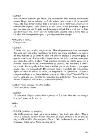 109
HELMER
Nada de belas palavras, por favor. Seu pai também tinha sempre um discurso
pronto. O que vai me adiantar você não existir mais, como você mesma diz?
Nada. Ele pode tornar pública toda a história e, se ele fizer isso, eu posso ser
considerado suspeito como cúmplice no seu crime. Muita gente boa vai pensar
que eu estava por trás de tudo, que fui eu que a induzi. E é a você que eu devo
agradecer tudo isso. Você, que eu mimei tanto durante toda a nossa vida de
casados. Você compreende agora o que é que você fez comigo.
NORA (fria e calma)
Compreendo.
HELMER
É tão incrível que eu não consigo aceitar. Mas nós precisamos fazer um acordo.
Tire esse xale, tire, estou mandando. Eu tenho que tentar satisfazer esse sujeito
de uma maneira ou de outra. O caso tem que ser abafado a qualquer preço e
quanto a você e eu, devemos dar a impressão de que tudo continua como antes
aos olhos dos outros, é claro. Você continua morando na minha casa, isso é
evidente. Mas não vou deixar você educar as crianças, não me atrevo a confiá-
las a você. Ser obrigado a dizer isso à mulher que eu amei tanto e que agora
ainda... não, isso está acabado. De agora em diante, felicidade não consta mais.
Agora se trata de salvar os restos, os fragmentos, as aparências. (Tocam a
campainha da porta da frente. Helmer se assusta.) Que é isso? Tão tarde! Será o
pior?... Será que ele... esconda-se Nora, diga que está doente. (Nora permanece
imóvel, Helmer vai e destranca a porta do vestíbulo.)
HELENA (meio vestida, vem até a porta)
Uma carta para a patroa.
HELMER
Dê para mim. (Pega a carta e bate a porta.) — É, é dele. Mas não vou entregá-
la a você, quem vai ler sou eu.
NORA
Lê.
HELMER (próximo ao lampião)
Mal tenho coragem. Pode ser a nossa ruína... Não, tenho que saber. (Abre a
carta, lê depressa algumas linhas, olha para um papel anexado e dá um grito de
alegria.) Nora! (Ela olha intrigada.) Nora!... Não, tenho que ler novamente... é,
é verdade! Estou salvo! Nora, eu estou salvo!
 