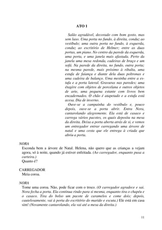 11
ATO 1
Salão agradável, decorado com bom gosto, mas
sem luxo. Uma porta no fundo, à direita, conduz ao
vestíbulo; uma outra porta no fundo, à esquerda,
conduz ao escritório de Helmer; entre as duas
portas, um piano. No centro da parede da esquerda,
uma porta, e uma janela mais afastada. Perto da
janela uma mesa redonda, cadeiras de braço e um
sofá. Na parede da direita, no fundo, outra porta;
na mesma parede, mais próximo à ribalta, uma
estufa de faiança e diante dela duas poltronas e
uma cadeira de balanço. Uma mesinha entre a es-
tufa e a porta lateral. Gravuras nas paredes; uma
étagère com objetos de porcelana e outros objetos
de arte, uma pequena estante com livros bem
encadernados. O chão é atapetado e a estufa está
acesa. Dia de inverno.
Ouve-se a campainha do vestíbulo e, pouco
depois, ouve-se a porta abrir. Entra Nora,
cantarolando alegremente. Ela está de casaco e
carrega vários pacotes, os quais deposita na mesa
da direita. Deixa a porta aberta atrás de si, e vemos
um entregador entrar carregando uma árvore de
natal e uma cesta que ele entrega à criada que
abriu a porta.
NORA
Esconda bem a árvore de Natal. Helena, não quero que as crianças a vejam
agora, só à noite, quando já estiver enfeitada. (Ao carregador, enquanto puxa a
carteira.)
Quanto é?
CARREGADOR
Meia coroa.
NORA
Tome uma coroa. Não, pode ficar com o troco. (O carregador agradece e sai.
Nora fecha a porta. Ela continua rindo para si mesma, enquanto tira o chapéu e
o casaco. Tira do bolso um pacote de caramelos e come dois; depois,
cautelosamente, vai à porta do escritório do marido e escuta.) Ele está em casa
sim! (Novamente cantarolando, ela vai até a mesa da direita.)
 