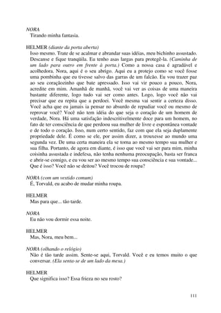 111
NORA
Tirando minha fantasia.
HELMER (diante da porta aberta)
Isso mesmo. Trate de se acalmar e abrandar suas idéias, meu bichinho assustado.
Descanse e fique tranqüila. Eu tenho asas largas para protegê-la. (Caminha de
um lado para outro em frente à porta.) Como a nossa casa é agradável e
acolhedora. Nora, aqui é o seu abrigo. Aqui eu a protejo como se você fosse
uma pombinha que eu tivesse salvo das garras de um falcão. Eu vou trazer paz
ao seu coraçãozinho que bate apressado. Isso vai vir pouco a pouco, Nora,
acredite em mim. Amanhã de manhã, você vai ver as coisas de uma maneira
bastante diferente, logo tudo vai ser como antes. Logo, logo você não vai
precisar que eu repita que a perdoei. Você mesma vai sentir a certeza disso.
Você acha que eu jamais ia pensar no absurdo de repudiar você ou mesmo de
reprovar você? Você não tem idéia do que seja o coração de um homem de
verdade, Nora. Há uma satisfação indescritivelmente doce para um homem, no
fato de ter consciência de que perdoou sua mulher de livre e espontânea vontade
e de todo o coração. Isso, num certo sentido, faz com que ela seja duplamente
propriedade dele. É como se ele, por assim dizer, a trouxesse ao mundo uma
segunda vez. De uma certa maneira ela se torna ao mesmo tempo sua mulher e
sua filha. Portanto, de agora em diante, é isso que você vai ser para mim, minha
coisinha assustada e indefesa, não tenha nenhuma preocupação, basta ser franca
e abrir-se comigo, e eu vou ser ao mesmo tempo sua consciência e sua vontade...
Que é isso? Você não se deitou? Você trocou de roupa?
NORA (com um vestido comum)
É, Torvald, eu acabo de mudar minha roupa.
HELMER
Mas para que... tão tarde.
NORA
Eu não vou dormir essa noite.
HELMER
Mas, Nora, meu bem...
NORA (olhando o relógio)
Não é tão tarde assim. Sente-se aqui, Torvald. Você e eu temos muito o que
conversar. (Ela senta-se de um lado da mesa.)
HELMER
Que significa isso? Essa frieza no seu rosto?
 