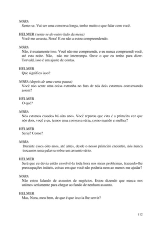 112
NORA
Sente-se. Vai ser uma conversa longa, tenho muito o que falar com você.
HELMER (senta-se do outro lado da mesa)
Você me assusta, Nora! E eu não a estou compreendendo.
NORA
Não, é exatamente isso. Você não me compreende, e eu nunca compreendi você,
até esta noite. Não, não me interrompa. Ouve o que eu tenho para dizer.
Torvald, isso é um ajuste de contas.
HELMER
Que significa isso?
NORA (depois de uma curta pausa)
Você não sente uma coisa estranha no fato de nós dois estarmos conversando
assim?
HELMER
O quê?
NORA
Nós estamos casados há oito anos. Você reparou que esta é a primeira vez que
nós dois, você e eu, temos uma conversa séria, como marido e mulher?
HELMER
Séria? Como?
NORA
Durante esses oito anos, até antes, desde o nosso primeiro encontro, nós nunca
trocamos uma palavra sobre um assunto sério.
HELMER
Será que eu devia então envolvê-la toda hora nos meus problemas, trazendo-lhe
preocupações inúteis, coisas em que você não poderia nem ao menos me ajudar?
NORA
Não estou falando de assuntos de negócios. Estou dizendo que nunca nos
unimos seriamente para chegar ao fundo de nenhum assunto.
HELMER
Mas, Nora, meu bem, de que é que isso ia lhe servir?
 