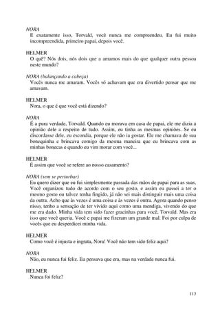 113
NORA
E exatamente isso, Torvald, você nunca me compreendeu. Eu fui muito
incompreendida, primeiro papai, depois você.
HELMER
O quê? Nós dois, nós dois que a amamos mais do que qualquer outra pessoa
neste mundo?
NORA (balançando a cabeça)
Vocês nunca me amaram. Vocês só achavam que era divertido pensar que me
amavam.
HELMER
Nora, o que é que você está dizendo?
NORA
É a pura verdade, Torvald. Quando eu morava em casa de papai, ele me dizia a
opinião dele a respeito de tudo. Assim, eu tinha as mesmas opiniões. Se eu
discordasse dele, eu escondia, porque ele não ia gostar. Ele me chamava de sua
bonequinha e brincava comigo da mesma maneira que eu brincava com as
minhas bonecas e quando eu vim morar com você...
HELMER
É assim que você se refere ao nosso casamento?
NORA (sem se perturbar)
Eu quero dizer que eu fui simplesmente passada das mãos de papai para as suas.
Você organizou tudo de acordo com o seu gosto, e assim eu passei a ter o
mesmo gosto ou talvez tenha fingido, já não sei mais distinguir mais uma coisa
da outra. Acho que às vezes é uma coisa e às vezes é outra. Agora quando penso
nisso, tenho a sensação de ter vivido aqui como uma mendiga, vivendo do que
me era dado. Minha vida tem sido fazer gracinhas para você, Torvald. Mas era
isso que você queria. Você e papai me fizeram um grande mal. Foi por culpa de
vocês que eu desperdicei minha vida.
HELMER
Como você é injusta e ingrata, Nora! Você não tem sido feliz aqui?
NORA
Não, eu nunca fui feliz. Eu pensava que era, mas na verdade nunca fui.
HELMER
Nunca foi feliz?
 