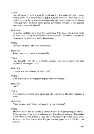114
NORA
Não, só alegre. E você sempre foi gentil comigo. Eu tenho sido sua boneca-
mulher, como fui a filha-boneca de papai. E agora os nossos filhos têm sido as
minhas bonecas. Eu me divertia muito quando você brincava comigo, da mesma
forma que eles se divertiam muito quando eu brincava com eles. E isso que tem
sido nosso casamento, Torvald.
HELMER
Há alguma verdade no que você diz, exagerada e distorcida, como é o seu ponto
de vista. Mas, de agora em diante, vai ser diferente. Acabou-se o tempo de
brincadeira, vai começar o tempo da educação.
NORA
Educação de quem? Minha ou das crianças?
HELMER
Todos, você e as crianças, minha querida.
NORA
Ora, Torvald, você não é o homem indicado para me ensinar a ser uma
verdadeira mulher para você.
HELMER
E você é a pessoa indicada para dizer isso?
NORA
E eu, por acaso, eu estou preparada para educar as crianças?
HELMER
Nora!
NORA
Você mesmo não disse ainda agora que não se atrevia a deixá-las entregues a
mim?
HELMER
Numa hora de raiva! Como você pode levar isso em conta?
NORA
Mas você estava mesmo com toda a razão. Eu não estou preparada para a tarefa.
Existe outra tarefa de que eu tenho que me desembaraçar primeiro. Eu preciso
tentar educar a mim mesma. E você não é o homem que pode me ajudar nisso.
Eu tenho que fazer isso sozinha. E é por isso que agora eu vou deixá-lo, vou
embora.
 