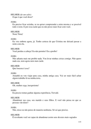 115
HELMER (de um salto)
O que é que você disse?
NORA
Eu preciso ficar sozinha, se eu quiser compreender a mim mesma e se possível
todo o resto. E por essa razão que eu não posso mais ficar com você.
HELMER
Nora! Nora!
NORA
Eu vou embora agora, já. Tenho certeza de que Cristina me deixará passar a
noite com ela.
HELMER
Você perdeu a cabeça! Eu não permito! Eu a proíbo!
NORA
Não adianta mais me proibir nada. Vou levar minhas coisas comigo. Não quero
nada seu, nem agora nem mais tarde.
HELMER
Que loucura é essa?
NORA
Amanhã eu vou viajar para casa, minha antiga casa. Vai ser mais fácil achar
algum trabalho lá na minha terra.
HELMER
Oh, mulher cega, inexperiente!
NORA
Eu preciso tentar ganhar alguma experiência, Torvald.
HELMER
Abandonar sua casa, seu marido e seus filhos. E você não pensa no que as
pessoas vão dizer?
NORA
Não, nisso eu não penso de maneira nenhuma. Só sei que preciso.
HELMER
É revoltante você ser capaz de abandonar assim seus deveres mais sagrados
 