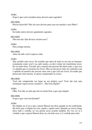 116
NORA
O que é que você considera meus deveres mais sagrados?
HELMER
Preciso dizer-lhe? Não são seus deveres para com seu marido e seus filhos?
NORA
Eu tenho outros deveres igualmente sagrados.
HELMER
Não tem não. Que deveres seriam esses?
NORA
Para comigo mesma.
HELMER
Antes de tudo você é esposa e mãe.
NORA
Não acredito mais nisso. Eu acredito que antes de tudo eu sou um ser humano,
exatamente como você é ou, pelo menos, eu devo tentar me transformar nisso.
Eu sei muito bem, Torvald, que a maioria das pessoas lhe daria razão, e que essa
é a opinião que se encontra nos livros. Mas eu não posso mais me contentar com
a opinião da maioria das pessoas nem com o que está nos livros. Eu tenho que
pensar por mim mesma, se quiser compreender as coisas.
HELMER
Você não compreende seu lugar na sua própria casa? Você não tem uma
orientação segura nesses assuntos?... Não tem religião?
NORA
Olha, Torvald, eu acho que não sei muito bem o que seja religião.
HELMER
O que é que você está dizendo?
NORA
Da religião eu só sei o que o pastor Hansen me disse quando eu fui confirmada.
Ele disse que a religião era isso, aquilo e aquilo outro. Quando eu estiver longe
disso tudo e sozinha, eu vou pensar nesse assunto também. Eu vou ver se é
verdade o que o pastor Hansen disse ou, em todo caso, se é verdade para mim.
 