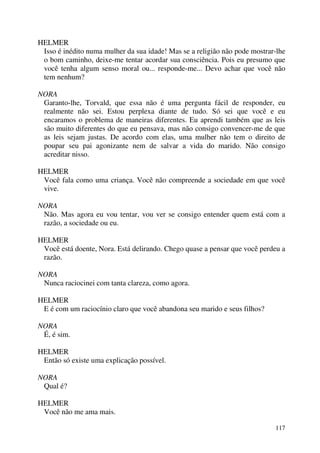 117
HELMER
Isso é inédito numa mulher da sua idade! Mas se a religião não pode mostrar-lhe
o bom caminho, deixe-me tentar acordar sua consciência. Pois eu presumo que
você tenha algum senso moral ou... responde-me... Devo achar que você não
tem nenhum?
NORA
Garanto-lhe, Torvald, que essa não é uma pergunta fácil de responder, eu
realmente não sei. Estou perplexa diante de tudo. Só sei que você e eu
encaramos o problema de maneiras diferentes. Eu aprendi também que as leis
são muito diferentes do que eu pensava, mas não consigo convencer-me de que
as leis sejam justas. De acordo com elas, uma mulher não tem o direito de
poupar seu pai agonizante nem de salvar a vida do marido. Não consigo
acreditar nisso.
HELMER
Você fala como uma criança. Você não compreende a sociedade em que você
vive.
NORA
Não. Mas agora eu vou tentar, vou ver se consigo entender quem está com a
razão, a sociedade ou eu.
HELMER
Você está doente, Nora. Está delirando. Chego quase a pensar que você perdeu a
razão.
NORA
Nunca raciocinei com tanta clareza, como agora.
HELMER
E é com um raciocínio claro que você abandona seu marido e seus filhos?
NORA
É, é sim.
HELMER
Então só existe uma explicação possível.
NORA
Qual é?
HELMER
Você não me ama mais.
 