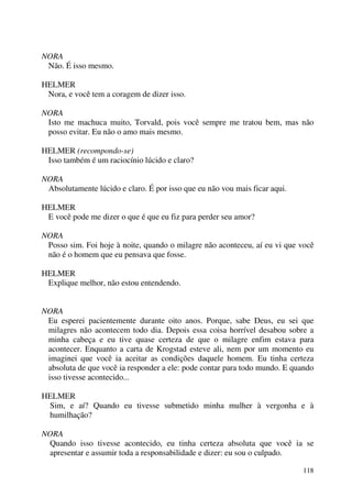 118
NORA
Não. É isso mesmo.
HELMER
Nora, e você tem a coragem de dizer isso.
NORA
Isto me machuca muito, Torvald, pois você sempre me tratou bem, mas não
posso evitar. Eu não o amo mais mesmo.
HELMER (recompondo-se)
Isso também é um raciocínio lúcido e claro?
NORA
Absolutamente lúcido e claro. É por isso que eu não vou mais ficar aqui.
HELMER
E você pode me dizer o que é que eu fiz para perder seu amor?
NORA
Posso sim. Foi hoje à noite, quando o milagre não aconteceu, aí eu vi que você
não é o homem que eu pensava que fosse.
HELMER
Explique melhor, não estou entendendo.
NORA
Eu esperei pacientemente durante oito anos. Porque, sabe Deus, eu sei que
milagres não acontecem todo dia. Depois essa coisa horrível desabou sobre a
minha cabeça e eu tive quase certeza de que o milagre enfim estava para
acontecer. Enquanto a carta de Krogstad esteve ali, nem por um momento eu
imaginei que você ia aceitar as condições daquele homem. Eu tinha certeza
absoluta de que você ia responder a ele: pode contar para todo mundo. E quando
isso tivesse acontecido...
HELMER
Sim, e aí? Quando eu tivesse submetido minha mulher à vergonha e à
humilhação?
NORA
Quando isso tivesse acontecido, eu tinha certeza absoluta que você ia se
apresentar e assumir toda a responsabilidade e dizer: eu sou o culpado.
 