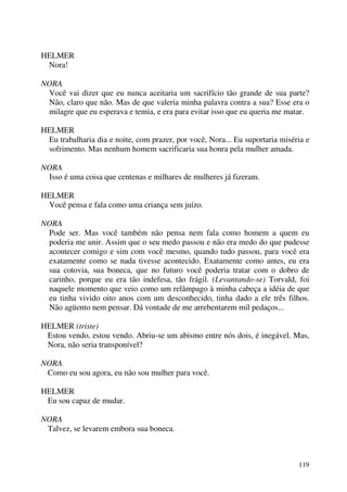 119
HELMER
Nora!
NORA
Você vai dizer que eu nunca aceitaria um sacrifício tão grande de sua parte?
Não, claro que não. Mas de que valeria minha palavra contra a sua? Esse era o
milagre que eu esperava e temia, e era para evitar isso que eu queria me matar.
HELMER
Eu trabalharia dia e noite, com prazer, por você, Nora... Eu suportaria miséria e
sofrimento. Mas nenhum homem sacrificaria sua honra pela mulher amada.
NORA
Isso é uma coisa que centenas e milhares de mulheres já fizeram.
HELMER
Você pensa e fala como uma criança sem juízo.
NORA
Pode ser. Mas você também não pensa nem fala como homem a quem eu
poderia me unir. Assim que o seu medo passou e não era medo do que pudesse
acontecer comigo e sim com você mesmo, quando tudo passou, para você era
exatamente como se nada tivesse acontecido. Exatamente como antes, eu era
sua cotovia, sua boneca, que no futuro você poderia tratar com o dobro de
carinho, porque eu era tão indefesa, tão frágil. (Levantando-se) Torvald, foi
naquele momento que veio como um relâmpago à minha cabeça a idéia de que
eu tinha vivido oito anos com um desconhecido, tinha dado a ele três filhos.
Não agüento nem pensar. Dá vontade de me arrebentarem mil pedaços...
HELMER (triste)
Estou vendo, estou vendo. Abriu-se um abismo entre nós dois, é inegável. Mas,
Nora, não seria transponível?
NORA
Como eu sou agora, eu não sou mulher para você.
HELMER
Eu sou capaz de mudar.
NORA
Talvez, se levarem embora sua boneca.
 