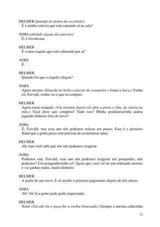 12
HELMER (falando de dentro do escritório)
É a minha cotovia que está cantando aí na sala?
NORA (abrindo alguns dos pacotes)
É, é ela mesma.
HELMER
É o meu esquilo que está saltitando por aí?
NORA
É.
HELMER
Quando foi que o esquilo chegou?
NORA
Agora mesmo. (Guarda no bolso o pacote de caramelos e limpa a boca.) Venha
cá, Torvald, venha ver o que eu comprei.
HELMER
Agora estou ocupado. (Um instante depois ele abre a porta e olha, de caneta na
mão.) Você disse que comprou? Tudo isso? Minha perdulariazinha andou
jogando dinheiro fora de novo?
NORA
É, Torvald. mas esse ano nós podemos relaxar um pouco. Esse é o primeiro
Natal que a gente passa sem precisar de economizar tanto.
HELMER
Ah, mas você sabe que nós não podemos exagerar.
NORA
Podemos sim, Torvald, esse ano nós podemos exagerar um pouquinho, não
podemos? Um pouquinhozinho só! Agora que você vai ter um ordenado enorme
e vai ganhar muito, muito dinheiro.
HELMER
A partir do ano novo. E só recebo o primeiro pagamento depois de três meses.
NORA
Ah! Até lá a gente pode pedir emprestado.
HELMER
Nora! (Vai até ela e puxa-lhe a orelha brincando.) Sempre a mesma cabecinha
 