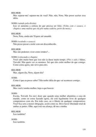 120
HELMER
Mas separar-me! separar-me de você! Não, não, Nora. Não posso aceitar essa
idéia.
NORA (saindo pela direita)
Isso só aumenta a certeza do que precisa ser feito. (Volta com o casaco, o
chapéu e uma maleta que ela põe numa cadeira, perto da mesa.)
HELMER
Nora, Nota, ainda não! Espere até amanhã.
NORA (vestindo o casaco)
Não posso passar a noite com um desconhecido.
HELMER
Mas não podemos viver como irmãos?...
NORA (colocando o chapéu)
Você sabe muito bem que isso não ia durar muito tempo. (Põe o xale.) Adeus,
Torvald. Não quero ver os meninos. Sei que eles estão melhor do que comigo.
Como estou agora, não sirvo para eles.
HELMER
Mas, algum dia, Nora, algum dia?
NORA
Como é que eu posso saber? Não tenho idéia do que vai acontecer comigo.
HELMER
Mas você é minha mulher, haja o que houver.
NORA
Escuta, Torvald. Eu ouvi dizer que quando uma mulher abandona a casa do
marido, como eu estou fazendo agora, ele está legalmente livre de qualquer
compromisso com ela. Em todo caso, eu o liberto de qualquer compromisso.
Você fica sem a menor obrigação, assim como eu. Deve haver liberdade total de
ambas as partes. Olhe, aqui está sua aliança, dê-me a minha.
HELMER
Isso também?
NORA
Isso também.
 