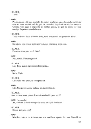 121
HELMER
Tome.
NORA
Pronto, agora está tudo acabado. Eu deixei as chaves aqui. As criadas sabem de
tudo na casa, melhor até do que eu. Amanhã, depois de eu ter ido embora,
Cristina vem aqui e empacota as minhas coisas, as que eu trouxe de casa
comigo. Depois eu mando buscar.
HELMER
Tudo acabado! Tudo acabado! Nora, você nunca mais vai pensarem mim?
NORA
Eu sei que vou pensar muito em você, nas crianças e nesta casa.
HELMER
Posso escrever para você, Nora?
NORA
Não, nunca. Nunca faça isso.
HELMER
Mas deixe que eu pelo menos lhe mande...
NORA
Nada. Nada.
HELMER
Deixe que eu a ajude, se você precisar.
NORA
Não. Não posso aceitar nada de um desconhecido.
HELMER
Nora, eu nunca vou passar de um desconhecido para você?
NORA (pensando)
Ah, Torvald, o maior milagre de todos teria que acontecer.
HELMER
Diga o que seria isso!
NORA
Nós dois, você e eu, teríamos que nos modificar a ponto de... Ah, Torvald, eu
 