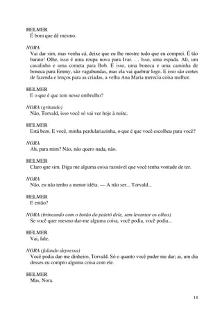 14
HELMER
É bom que dê mesmo.
NORA
Vai dar sim, mas venha cá, deixe que eu lhe mostre tudo que eu comprei. É tão
barato! Olhe, isso é uma roupa nova para Ivar. . . Isso, uma espada. Ali, um
cavalinho e uma cometa para Bob. E isso, uma boneca e uma caminha de
boneca para Emmy, são vagabundas, mas ela vai quebrar logo. E isso são cortes
de fazenda e lenços para as criadas, a velha Ana Maria merecia coisa melhor.
HELMER
E o que é que tem nesse embrulho?
NORA (gritando)
Não, Torvald, isso você só vai ver hoje à noite.
HELMER
Está bem. E você, minha perdulariazinha, o que é que você escolheu para você?
NORA
Ah, para mim? Não, não quero nada, não.
HELMER
Claro que sim. Diga me alguma coisa razoável que você tenha vontade de ter.
NORA
Não, eu não tenho a menor idéia. — A não ser... Torvald...
HELMER
E então?
NORA (brincando com o botão do paletó dele, sem levantar os olhos)
Se você quer mesmo dar-me alguma coisa, você podia, você podia...
HELMER
Vai, fale.
NORA (falando depressa)
Você podia dar-me dinheiro, Torvald. Só o quanto você puder me dar; ai, um dia
desses eu compro alguma coisa com ele.
HELMER
Mas, Nora.
 
