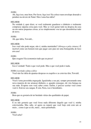 15
NORA
Ah, faça isso, meu bem. Por favor, faça isso! Eu coloco num envelope dourado e
penduro na árvore de Natal. Não é uma boa idéia?
HELMER
Na verdade é, quer dizer, se você realmente guardasse o dinheiro e realmente
comprasse alguma coisa para você. Mas se você gastar tudo na despesa da casa
ou em outras pequenas coisas, aí eu simplesmente vou ter que desembolsar tudo
de novo.
NORA
Ah, que idéia, Torvald...
HELMER
Isso você não pode negar, não é, minha menininha? (Abraça-a pela cintura.) É
incrível como um homem tem que pagar caro para ter uma bonequinha de luxo
em casa!
NORA
Que exagero! Eu economizo tudo que eu posso!
HELMER
Isso é verdade! Tudo o que você pode. Mas o que você pode é nada.
NORA (sorrindo calma e feliz)
Você não faz idéia de quantas despesas os esquilos e as cotovias têm, Torvald.
HELMER
Você é urna pessoinha engraçada. Igualzinha a seu pai, sempre procurando uma
nova maneira de me arrancar dinheiro, e, quando consegue, ele vira fumaça na
sua mão. Evapora sem você saber como. Enfim, é preciso aceitar você como
você é. Está no seu sangue. É sim, Nora, isso é hereditário.
NORA
Bem que eu gostaria de ter herdado várias das qualidades de papai.
HELMER
E eu não gostaria que você fosse nada diferente daquilo que você é, minha
cotoviazinha. Mas sabe, só agora eu reparei que você hoje está com um ar
meio... como é que se diz, meio... meio perturbado.
NORA
Você acha?
 