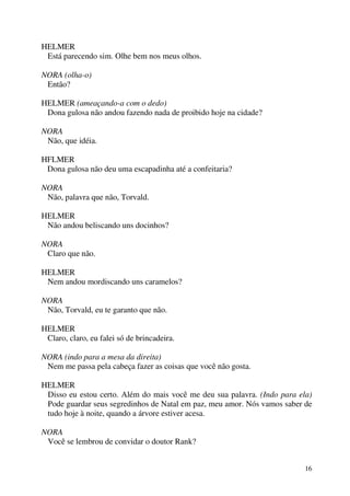 16
HELMER
Está parecendo sim. Olhe bem nos meus olhos.
NORA (olha-o)
Então?
HELMER (ameaçando-a com o dedo)
Dona gulosa não andou fazendo nada de proibido hoje na cidade?
NORA
Não, que idéia.
HFLMER
Dona gulosa não deu uma escapadinha até a confeitaria?
NORA
Não, palavra que não, Torvald.
HELMER
Não andou beliscando uns docinhos?
NORA
Claro que não.
HELMER
Nem andou mordiscando uns caramelos?
NORA
Não, Torvald, eu te garanto que não.
HELMER
Claro, claro, eu falei só de brincadeira.
NORA (indo para a mesa da direita)
Nem me passa pela cabeça fazer as coisas que você não gosta.
HELMER
Disso eu estou certo. Além do mais você me deu sua palavra. (Indo para ela)
Pode guardar seus segredinhos de Natal em paz, meu amor. Nós vamos saber de
tudo hoje à noite, quando a árvore estiver acesa.
NORA
Você se lembrou de convidar o doutor Rank?
 