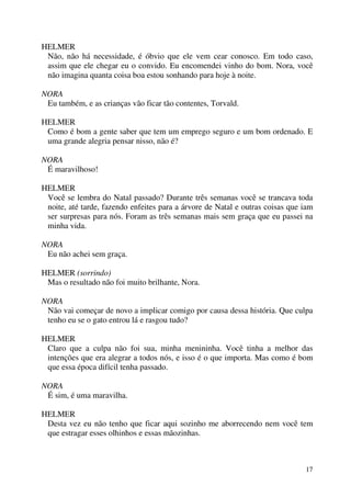 17
HELMER
Não, não há necessidade, é óbvio que ele vem cear conosco. Em todo caso,
assim que ele chegar eu o convido. Eu encomendei vinho do bom. Nora, você
não imagina quanta coisa boa estou sonhando para hoje à noite.
NORA
Eu também, e as crianças vão ficar tão contentes, Torvald.
HELMER
Como é bom a gente saber que tem um emprego seguro e um bom ordenado. E
uma grande alegria pensar nisso, não é?
NORA
É maravilhoso!
HELMER
Você se lembra do Natal passado? Durante três semanas você se trancava toda
noite, até tarde, fazendo enfeites para a árvore de Natal e outras coisas que iam
ser surpresas para nós. Foram as três semanas mais sem graça que eu passei na
minha vida.
NORA
Eu não achei sem graça.
HELMER (sorrindo)
Mas o resultado não foi muito brilhante, Nora.
NORA
Não vai começar de novo a implicar comigo por causa dessa história. Que culpa
tenho eu se o gato entrou lá e rasgou tudo?
HELMER
Claro que a culpa não foi sua, minha menininha. Você tinha a melhor das
intenções que era alegrar a todos nós, e isso é o que importa. Mas como é bom
que essa época difícil tenha passado.
NORA
É sim, é uma maravilha.
HELMER
Desta vez eu não tenho que ficar aqui sozinho me aborrecendo nem você tem
que estragar esses olhinhos e essas mãozinhas.
 