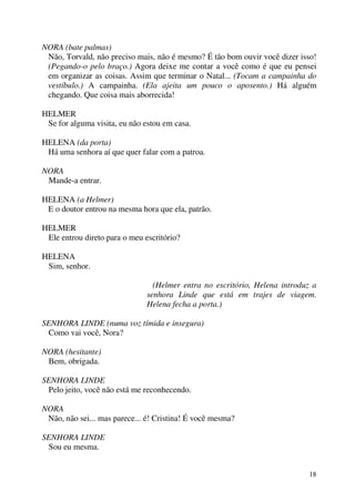 18
NORA (bate palmas)
Não, Torvald, não preciso mais, não é mesmo? É tão bom ouvir você dizer isso!
(Pegando-o pelo braço.) Agora deixe me contar a você como é que eu pensei
em organizar as coisas. Assim que terminar o Natal... (Tocam a campainha do
vestíbulo.) A campainha. (Ela ajeita um pouco o aposento.) Há alguém
chegando. Que coisa mais aborrecida!
HELMER
Se for alguma visita, eu não estou em casa.
HELENA (da porta)
Há uma senhora aí que quer falar com a patroa.
NORA
Mande-a entrar.
HELENA (a Helmer)
E o doutor entrou na mesma hora que ela, patrão.
HELMER
Ele entrou direto para o meu escritório?
HELENA
Sim, senhor.
(Helmer entra no escritório, Helena introduz a
senhora Linde que está em trajes de viagem.
Helena fecha a porta.)
SENHORA LINDE (numa voz tímida e insegura)
Como vai você, Nora?
NORA (hesitante)
Bem, obrigada.
SENHORA LINDE
Pelo jeito, você não está me reconhecendo.
NORA
Não, não sei... mas parece... é! Cristina! É você mesma?
SENHORA LINDE
Sou eu mesma.
 