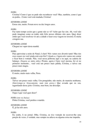 19
NORA
Cristina! Como é que eu pude não reconhecer você! Mas, também, como é que
eu podia... Como você está mudada, Cristina!
SENHORA LINDE
Estou sim, muito. Foram nove ou dez longos anos.
NORA
Faz tanto tempo assim que a gente não se vê? Acho que faz sim. Ah, você não
pode imaginar como eu tenho sido feliz nesses últimos oito anos. Quer dizer
então que você resolveu vir até a cidade e fazer essa viagem no inverno. É muita
coragem sua.
SENHORA LINDE
Cheguei no vapor desta manhã.
NORA
Para aproveitar a noite de Natal, é claro! Nós vamos nos divertir tanto! Mas tire
esse casaco ou você ainda está com frio? (Ajuda-a.) Agora nós vamos nos sentar
e ficar bem à vontade. Não, você nessa poltrona aqui e eu aqui, na cadeira de
balanço. (Segura as mãos dela.) Pronto, agora é bem você mesma, foi só no
primeiro momento... você está um pouco mais pálida, Cristina, e talvez um
pouco mais magra.
SENHORA LINDE
E muito, muito mais velha, Nora.
NORA
Talvez um pouco mais velha. Um pouquinho, não muito, de maneira nenhuma.
(Interrompe-se bruscamente, num tom grave.) Que avoada que eu sou,
tagarelando desse jeito. Cristina, meu bem, me desculpe.
SENHORA LINDE
Oque é que você quer dizer?
NORA (em voz baixa)
Pobre Cristina, você perdeu o marido.
SENHORA LINDE
É, já faz três anos.
NORA
Eu soube, li no jornal. Olhe, Cristina, eu tive vontade de escrever-lhe uma
porção de vezes, é verdade, mas sempre eu adiava ou alguma coisa me impedia.
 