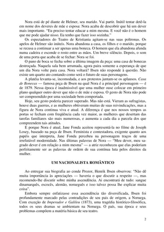 2
Nora está de pé diante de Helmer, seu marido. Vai partir. Inútil tentar detê-la
em nome dos deveres de mãe e esposa: Nora acaba de descobrir que há um dever
mais importante. “Eu preciso tentar educar a mim mesma. E você não é o homem
que me pode ajudar nisso. Eu tenho que fazer isso sozinha.”
Os espectadores do Teatro de Kristiania agitam-se nas suas poltronas. Os
apelos de Helmer são inúteis. Nora abandona a casa, os filhos e o marido, porque
se recusa a continuar a ser apenas uma boneca. O homem que ela abandona afunda
numa cadeira e esconde o rosto entre as mãos. Um breve silêncio. Depois, o som
de uma porta que acaba de se fechar: Nora se foi.
O pano de boca se fecha sobre a última imagem da peça: uma casa de bonecas
destroçada. Naquela sala bem arrumada, agora paira somente a esperança de que
um dia Nora volte para casa. Nora voltará? Ibsen não responde à questão. Não
existe um quarto ato contando como será o futuro de suas personagens.
A platéia levanta-se, incomodada, e aos protestos juntam-se os aplausos. Casa
de Bonecas — famosa peça de Ibsen na qual Nora é a principal personagem — é
de 1879. Nessa época é inadmissível que uma mulher ouse colocar em primeiro
plano qualquer outro dever que não o de mãe e esposa. O gesto de Nora não pode
ser compreendido por uma sociedade bem comportada.
Hoje, seu gesto poderia parecer superado. Mas não está. Vieram as sufragistas,
houve duas guerras, e as mulheres obtiveram muitas de suas reivindicações, mas a
figura de Nora continua viva e atual. A diferença é que nos nossos tempos as
portas se fecham com freqüência cada vez maior, as mulheres que desertam das
tarefas familiares são mais numerosas, e aumenta a cada dia a parcela dos que
compreendem tais atitudes.
E porque Nora é atual, Jane Fonda aceitou representá-la no filme de Joseph
Losey, baseado na peça de Ibsen. Feminista e contestadora, exigente quanto aos
papéis que interpreta, Jane Fonda percebeu na personagem traços de uma
irrefutável modernidade. Nas últimas palavras de Nora — “Meu dever, meu sa-
grado dever é em relação a mim mesma” — a atriz reconheceu que elas poderiam
perfeitamente ser as palavras de ordem de sua contínua luta pelos direitos da
mulher.
UM NACIONALISTA ROMÂNTICO
Ao entregar sua biografia ao conde Prozor, Henrik Ibsen observou: “Não dê
muita importância às apreciações — haveria o que discutir a respeito —, mas
recomendo-lhe discutir sobre minha ascendência. Ai encontrará de tudo: sangue
dinamarquês, escocês, alemão, norueguês e isso talvez possa lhe explicar muita
coisa”.
Embora sempre enfatizasse essa ascendência tão diversificada, Ibsen foi
profundamente marcado pelas contradições de seu pais de origem, a Noruega.
Com exceção de Imperador e Galileu (1873), uma tragédia histórico-filosófica,
todos os seus dramas se ambientam na Noruega. O país, sua época e seus
problemas compõem a matéria básica de seu teatro.
 